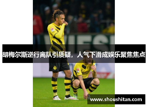 胡梅尔斯逆行离队引质疑，人气下滑成娱乐聚焦焦点