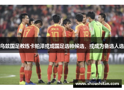 乌兹国足教练卡帕泽或成国足选帅候选，或成为备选人选